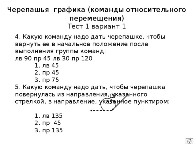 Черепашья графика (команды относительного перемещения) Тест 1 вариант 1 4. Какую команду надо дать черепашке, чтобы вернуть ее в начальное положение после выполнения группы команд:  лв 90 пр 45 лв 30 пр 120   1. лв 45   2. пр 45   3. пр 75 5. Какую команду надо дать, чтобы черепашка повернулась из направления, указанного стрелкой, в направление, указанное пунктиром:   1. лв 135   2. пр 45   3. пр 135 135 