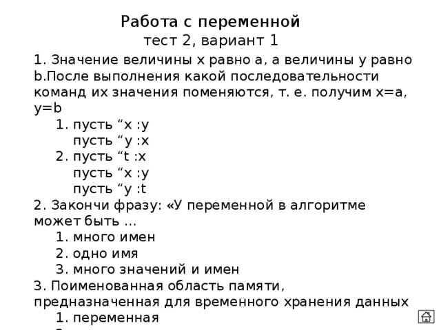 Работа с переменной тест 2, вариант 1 1. Значение величины х равно а, а величины у равно b.После выполнения какой последовательности команд их значения поменяются, т. е. получим x=а, у=b  1. пусть “x :y   пусть “y :x  2. пусть “t :x   пусть “x :y    пусть “y :t 2. Закончи фразу: «У переменной в алгоритме может быть …  1. много имен  2. одно имя  3. много значений и имен 3. Поименованная область памяти, предназначенная для временного хранения данных  1. переменная  2. алгоритм  3. процедура 