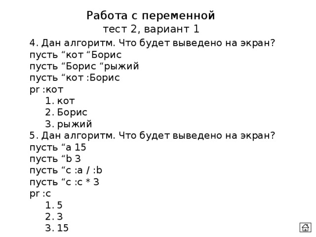 Работа с переменной тест 2, вариант 1 4. Дан алгоритм. Что будет выведено на экран? пусть “кот “Борис  пусть “Борис “рыжий  пусть “кот :Борис  pr :кот  1. кот  2. Борис  3. рыжий 5. Дан алгоритм. Что будет выведено на экран? пусть “а 15  пусть “b 3  пусть “c :a / :b пусть “c :c * 3  pr :c  1. 5  2. 3  3. 15 