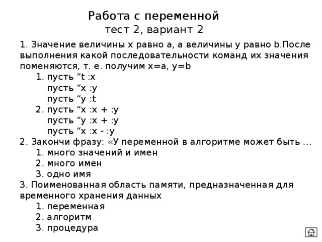 Работа с переменной тест 2, вариант 2 1. Значение величины х равно а, а величины у равно b.После выполнения какой последовательности команд их значения поменяются, т. е. получим x=а, у=b  1. пусть “t :x    пусть “x :y    пусть “y :t  2. пусть “x :x + :y    пусть “y :x + :y    пусть “x :x - :y 2. Закончи фразу: «У переменной в алгоритме может быть …  1. много значений и имен  2. много имен  3. одно имя 3. Поименованная область памяти, предназначенная для временного хранения данных  1. переменная  2. алгоритм   3. процедура 