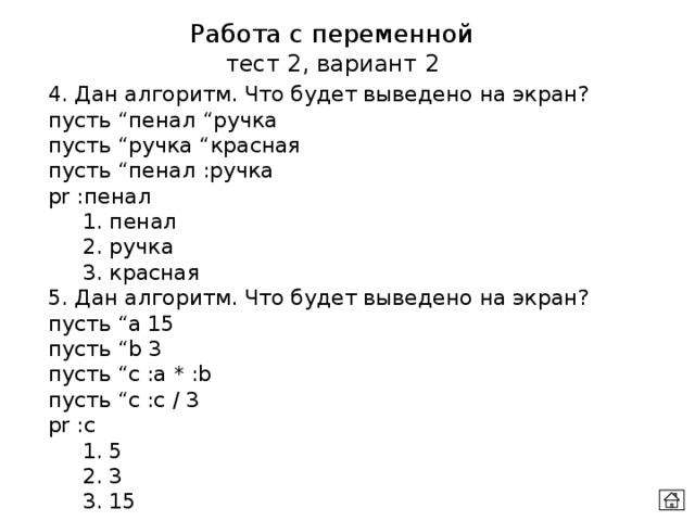 Работа с переменной тест 2, вариант 2 4. Дан алгоритм. Что будет выведено на экран? пусть “пенал “ручка  пусть “ручка “красная пусть “пенал :ручка  pr :пенал  1. пенал  2. ручка  3. красная 5. Дан алгоритм. Что будет выведено на экран? пусть “а 15  пусть “b 3  пусть “c :a * :b пусть “c :c / 3  pr :c  1. 5  2. 3  3. 15 