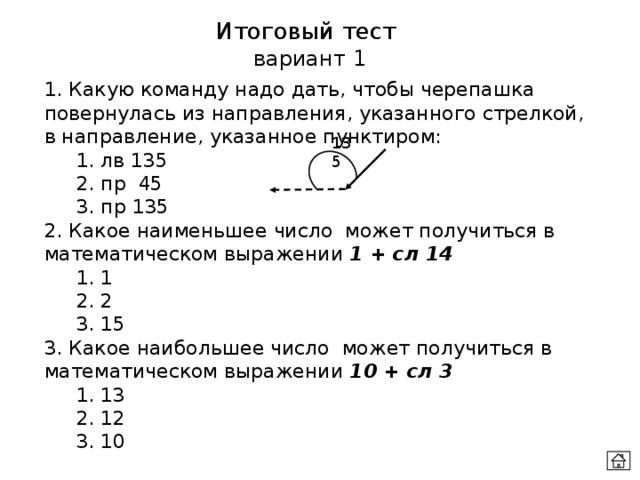 Итоговый тест  вариант 1 1. Какую команду надо дать, чтобы черепашка повернулась из направления, указанного стрелкой, в направление, указанное пунктиром:  1. лв 135  2. пр 45  3. пр 135 2. Какое наименьшее число может получиться в математическом выражении 1 + сл 14  1. 1  2. 2  3. 15 3. Какое наибольшее число может получиться в математическом выражении 10 + сл 3  1. 13  2. 12  3. 10 135 