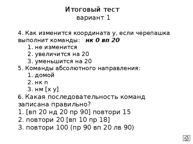 Итоговый тест  вариант 1 4. Как изменится координата у, если черепашка выполнит команды:  нк 0 вп 20  1. не изменится  2. увеличится на 20  3. уменьшится на 20 5. Команды абсолютного направления:  1. домой  2. нк n  3. нм [x y] 6. Какая последовательность команд записана правильно? 1. [вп 20 нд 20 пр 90] повтори 15 2. повтори 20 [вп 10 пр 18] 3. повтори 100 (пр 90 вп 20 лв 90) 