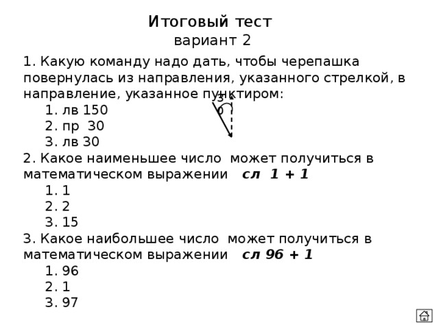 Итоговый тест  вариант 2 1. Какую команду надо дать, чтобы черепашка повернулась из направления, указанного стрелкой, в направление, указанное пунктиром:  1. лв 150  2. пр 30  3. лв 30 2. Какое наименьшее число может получиться в математическом выражении  сл 1 + 1  1. 1  2. 2  3. 15 3. Какое наибольшее число может получиться в математическом выражении  сл 96 + 1  1. 96  2. 1  3. 97 30 