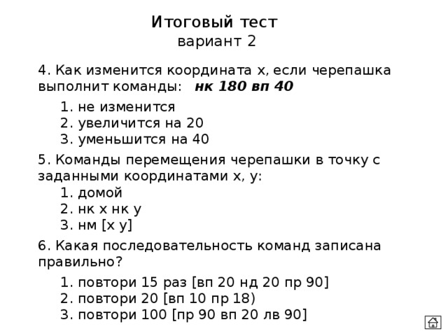 Итоговый тест  вариант 2 4. Как изменится координата х, если черепашка выполнит команды:  нк 180 вп 40  1. не изменится  2. увеличится на 20  3. уменьшится на 40 5. Команды перемещения черепашки в точку с заданными координатами х, у:  1. домой  2. нк х нк у  3. нм [x y] 6. Какая последовательность команд записана правильно?  1. повтори 15 раз [вп 20 нд 20 пр 90]  2. повтори 20 [вп 10 пр 18)  3. повтори 100 [пр 90 вп 20 лв 90]  