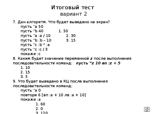 Итоговый тест  вариант 2 7. Дан алгоритм. Что будет выведено на экран?  пусть “а 50   пусть “b 40   1. 50   пусть “a :a / 10   2. 30  пусть “b :b – 10   3. 15  пусть “c :b * :a  пусть “c :c / 3   покажи :c 8. Каким будет значение переменной z после выполнения последовательности команд: пусть “z 10 вп :z + 5  1. 10  2. 15  3. 5 9. Что будет выведено в КЦ после выполнения последовательности команд:  пусть “a 0  повтори 6 [вп :а + 10 лв :а + 10]  покажи :а    1. 60    2. 0    3. 120 