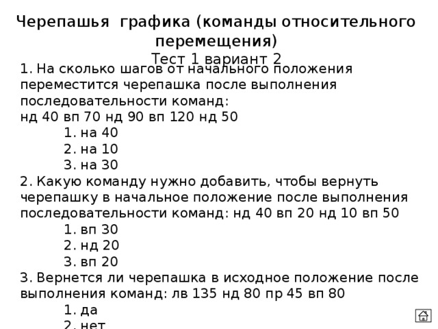 Черепашья графика (команды относительного перемещения) Тест 1 вариант 2 1. На сколько шагов от начального положения переместится черепашка после выполнения последовательности команд:  нд 40 вп 70 нд 90 вп 120 нд 50   1. на 40   2. на 10   3. на 30 2. Какую команду нужно добавить, чтобы вернуть черепашку в начальное положение после выполнения последовательности команд: нд 40 вп 20 нд 10 вп 50   1. вп 30   2. нд 20   3. вп 20 3. Вернется ли черепашка в исходное положение после выполнения команд: лв 135 нд 80 пр 45 вп 80   1. да   2. нет 