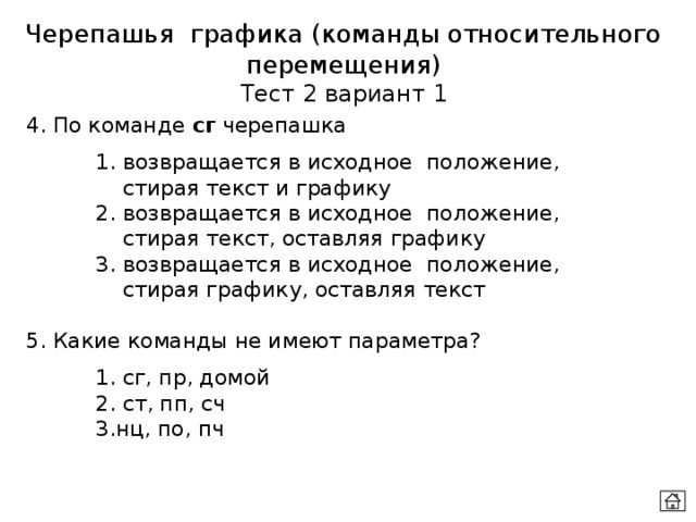 Черепашья графика (команды относительного перемещения) Тест 2 вариант 1 4. По команде сг черепашка   1. возвращается в исходное положение,    стирая текст и графику   2. возвращается в исходное положение,    стирая текст, оставляя графику   3. возвращается в исходное положение,    стирая графику, оставляя текст 5. Какие команды не имеют параметра?   1. сг, пр, домой   2. ст, пп, сч   3.нц, по, пч 