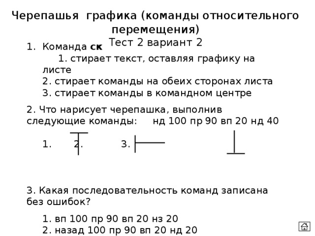 Черепашья графика (команды относительного перемещения) Тест 2 вариант 2 Команда ск    1. стирает текст, оставляя графику на листе  2. стирает команды на обеих сторонах листа   3. стирает команды в командном центре 2. Что нарисует черепашка, выполнив следующие команды:  нд 100 пр 90 вп 20 нд 40  1.   2.    3.      3. Какая последовательность команд записана без ошибок?  1. вп 100 пр 90 вп 20 нз 20  2. назад 100 пр 90 вп 20 нд 20  3. вп 100 лево 90 перед 20 нд 40 