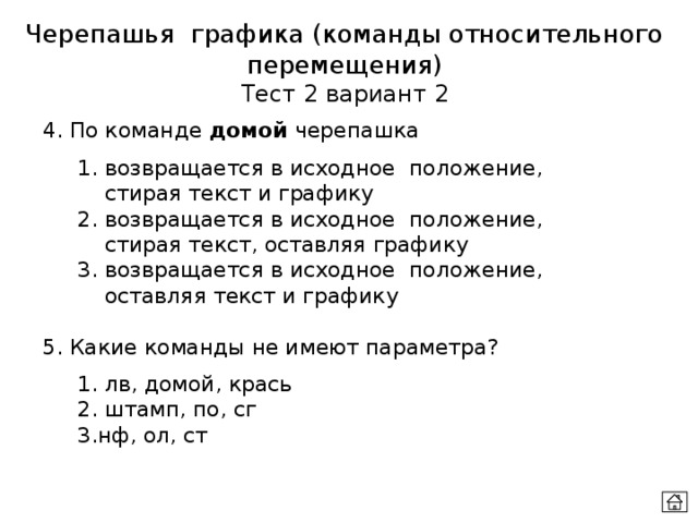 Черепашья графика (команды относительного перемещения) Тест 2 вариант 2 4. По команде домой черепашка  1. возвращается в исходное положение,   стирая текст и графику  2. возвращается в исходное положение,   стирая текст, оставляя графику  3. возвращается в исходное положение,   оставляя текст и графику 5. Какие команды не имеют параметра?  1. лв, домой, крась  2. штамп, по, сг  3.нф, ол, ст 