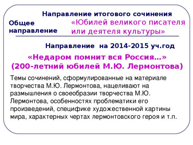 Направление итогового сочинения «Юбилей великого писателя или деятеля культуры»  Общее направление  Направление на 2014-2015 уч.год «Недаром помнит вся Россия…»  (200-летний юбилей М.Ю. Лермонтова)  Темы сочинений, сформулированные на материале творчества М.Ю. Лермонтова, нацеливают на размышления о своеобразии творчества М.Ю. Лермонтова, особенностях проблематики его произведений, специфике художественной картины мира, характерных чертах лермонтовского героя и т.п.  