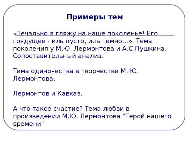 Примеры тем « Печально я гляжу на наше поколенье! Его грядущее - иль пусто, иль темно...». Тема поколения у М.Ю. Лермонтова и А.С.Пушкина. Сопоставительный анализ. Тема одиночества в творчестве М. Ю. Лермонтова. Лермонтов и Кавказ. А что такое счастие? Тема любви в произведении М.Ю. Лермонтова 