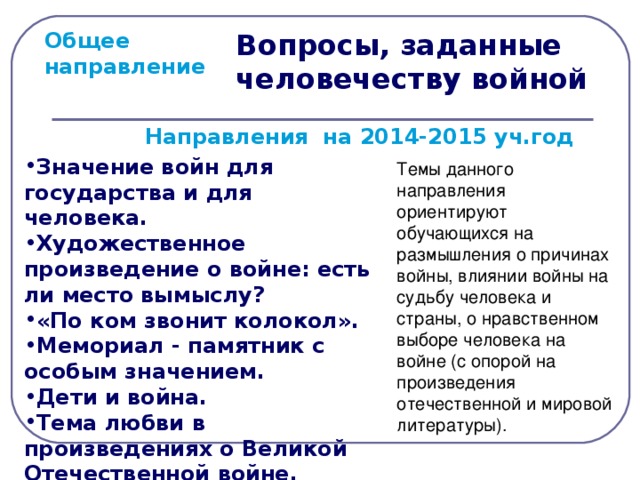Вопросы, заданные человечеству войной Общее направление  Направления на 2014-2015 уч.год Значение войн для государства и для человека. Художественное произведение о войне: есть ли место вымыслу? «По ком звонит колокол». Мемориал - памятник с особым значением. Дети и война. Тема любви в произведениях о Великой Отечественной войне. Темы данного направления ориентируют обучающихся на размышления о причинах войны, влиянии войны на судьбу человека и страны, о нравственном выборе человека на войне (с опорой на произведения отечественной и мировой литературы).  