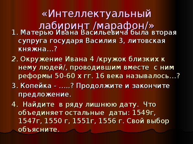 «Интеллектуальный лабиринт /марафон/» 1. Матерью Ивана Васильевича была вторая супруга государя Василия 3, литовская княжна…? 2 . Окружение Ивана 4 /кружок близких к нему людей/, проводившим вместе с ним реформы 50-60 х гг. 16 века называлось…? 3. Копейка - …..? Продолжите и закончите предложение. 4. Найдите в ряду лишнюю дату. Что объединяет остальные даты: 1549г, 1547г, 1550 г, 1551г, 1556 г. Свой выбор объясните. 