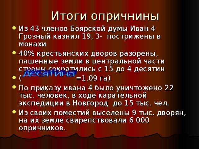 Итоги опричнины Из 43 членов Боярской думы Иван 4 Грозный казнил 19, 3- пострижены в монахи 40% крестьянских дворов разорены, пашенные земли в центральной части страны сократились с 15 до 4 десятин ( =1.09 га) По приказу ивана 4 было уничтожено 22 тыс. человек, в ходе карательной экспедиции в Новгород до 15 тыс. чел. Из своих поместий выселены 9 тыс. дворян, на их земле свирепствовали 6 000 опричников. 