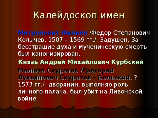 Калейдоскоп имен  Митрополит Филипп /Федор Степанович Колычев, 1507 – 1569 гг./. Задушен. За бесстрашие духа и мученическую смерть был канонизирован.  Князь Андрей Михайлович Курбский   Малюта Скуратов /Григорий Лукьянович Скуратов – Бельский , ? – 1573 гг./ -дворянин, выполняо роль личного палача, был убит на Ливонской войне. 