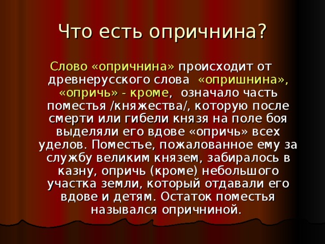 Что есть опричнина? Слово «опричнина» происходит от древнерусского слова «опришнина»,  «опричь» - кроме , означало часть поместья /княжества/, которую после смерти или гибели князя на поле боя выделяли его вдове «опричь» всех уделов. Поместье, пожалованное ему за службу великим князем, забиралось в казну, опричь (кроме) небольшого участка земли, который отдавали его вдове и детям. Остаток поместья назывался опричниной. 