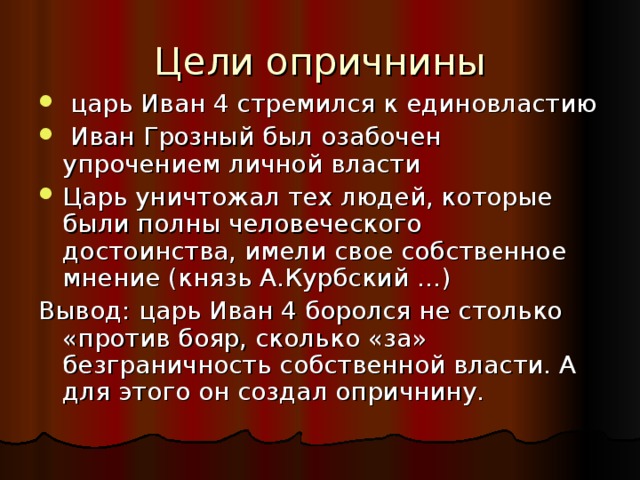 Цели опричнины  царь Иван 4 стремился к единовластию  Иван Грозный был озабочен упрочением личной власти Царь уничтожал тех людей, которые были полны человеческого достоинства, имели свое собственное мнение (князь А.Курбский …) Вывод: царь Иван 4 боролся не столько «против бояр, сколько «за» безграничность собственной власти. А для этого он создал опричнину. 