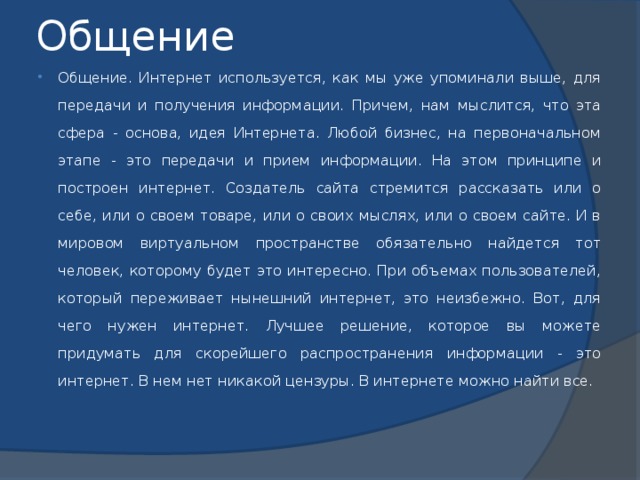 Общение Общение. Интернет используется, как мы уже упоминали выше, для передачи и получения информации. Причем, нам мыслится, что эта сфера - основа, идея Интернета. Любой бизнес, на первоначальном этапе - это передачи и прием информации. На этом принципе и построен интернет. Создатель сайта стремится рассказать или о себе, или о своем товаре, или о своих мыслях, или о своем сайте. И в мировом виртуальном пространстве обязательно найдется тот человек, которому будет это интересно. При объемах пользователей, который переживает нынешний интернет, это неизбежно. Вот, для чего нужен интернет. Лучшее решение, которое вы можете придумать для скорейшего распространения информации - это интернет. В нем нет никакой цензуры. В интернете можно найти все. 