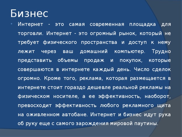 Бизнес Интернет - это самая современная площадка для торговли. Интернет - это огромный рынок, который не требует физического пространства и доступ к нему лежит через ваш домашний компьютер. Трудно представить объемы продаж и покупок, которые совершаются в интернете каждый день. Число сделок огромно. Кроме того, реклама, которая размещается в интернете стоит гораздо дешевле реальной рекламы на физическом носителе, а ее эффективность, наоборот, превосходит эффективность любого рекламного щита на оживленном автобане. Интернет и бизнес идут рука об руку еще с самого зарождения мировой паутины. 