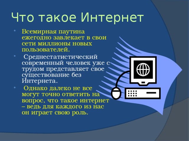 Что такое Интернет Всемирная паутина ежегодно завлекает в свои сети миллионы новых пользователей.  Среднестатистический современный человек уже с трудом представляет свое существование без Интернета.  Однако далеко не все могут точно ответить на вопрос, что такое интернет – ведь для каждого из нас он играет свою роль. 