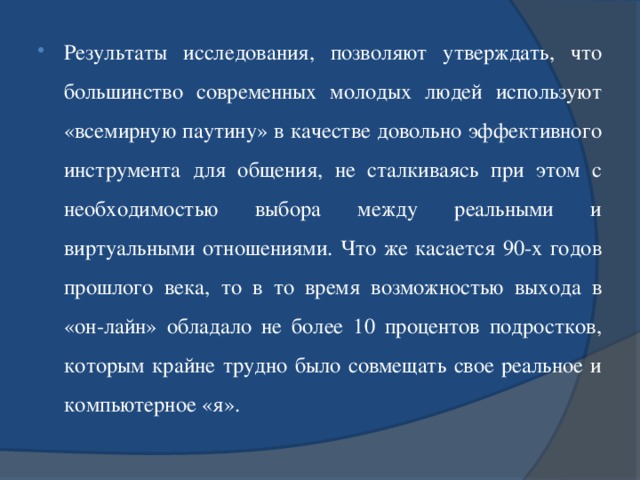 Результаты исследования, позволяют утверждать, что большинство современных молодых людей используют «всемирную паутину» в качестве довольно эффективного инструмента для общения, не сталкиваясь при этом с необходимостью выбора между реальными и виртуальными отношениями. Что же касается 90-х годов прошлого века, то в то время возможностью выхода в «он-лайн» обладало не более 10 процентов подростков, которым крайне трудно было совмещать свое реальное и компьютерное «я».  