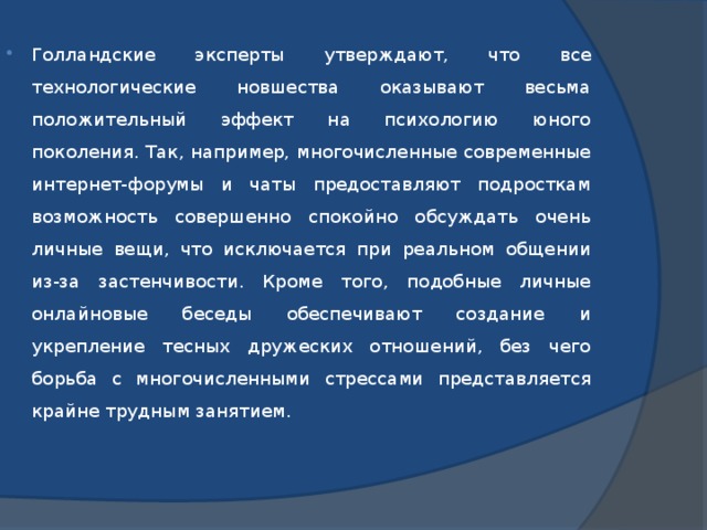 Голландские эксперты утверждают, что все технологические новшества оказывают весьма положительный эффект на психологию юного поколения. Так, например, многочисленные современные интернет-форумы и чаты предоставляют подросткам возможность совершенно спокойно обсуждать очень личные вещи, что исключается при реальном общении из-за застенчивости. Кроме того, подобные личные онлайновые беседы обеспечивают создание и укрепление тесных дружеских отношений, без чего борьба с многочисленными стрессами представляется крайне трудным занятием.   