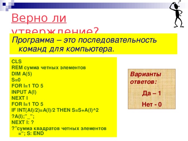 Верно ли утверждение? Программа – это последовательность команд для компьютера.   CLS REM сумма четных элементов DIM A(5) S=0 FOR I=1 TO 5 INPUT A(I) NEXT I FOR I=1 TO 5 IF INT(AI)/2)=A(I)/2 THEN S=S+A(I)^2 ?A(I);”_”; NEXT I: ? ?” сумма квадратов четных  элементов = “; S: END   Варианты ответов: Да – 1 Нет - 0 