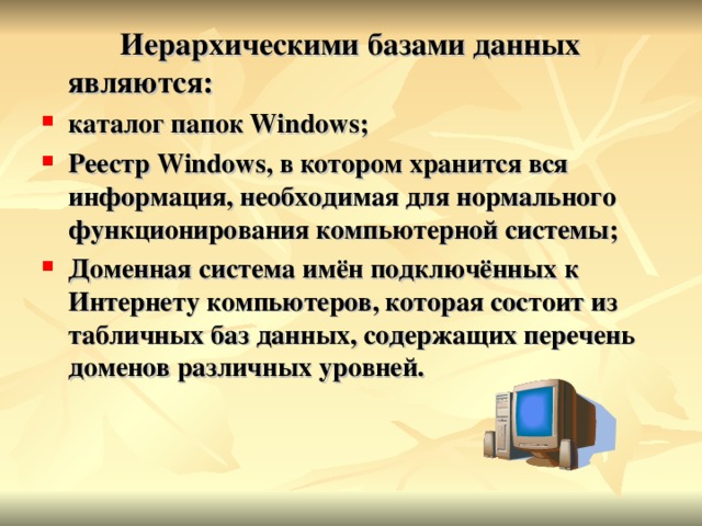  Иерархическими базами данных являются: каталог папок Windows ; Реестр Windows , в котором хранится вся информация, необходимая для нормального функционирования компьютерной системы; Доменная система имён подключённых к Интернету компьютеров, которая состоит из табличных баз данных, содержащих перечень доменов различных уровней.  
