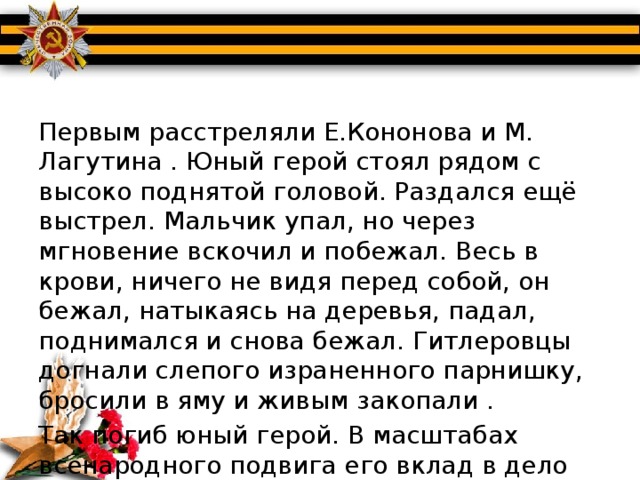 Первым расстреляли Е.Кононова и М. Лагутина . Юный герой стоял рядом с высоко поднятой головой. Раздался ещё выстрел. Мальчик упал, но через мгновение вскочил и побежал. Весь в крови, ничего не видя перед собой, он бежал, натыкаясь на деревья, падал, поднимался и снова бежал. Гитлеровцы догнали слепого израненного парнишку, бросили в яму и живым закопали . Так погиб юный герой. В масштабах всенародного подвига его вклад в дело Победы не велик, но цена его – короткая мальчишеская жизнь. 