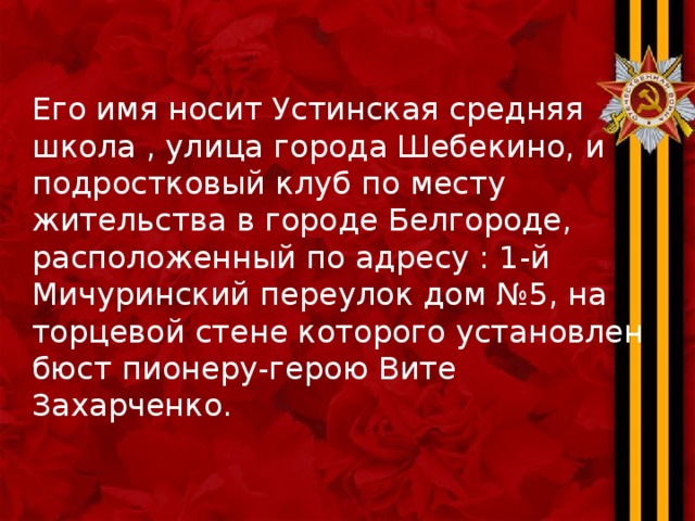 Его имя носит Устинская средняя школа , улица города Шебекино, и подростковый клуб по месту жительства в городе Белгороде, расположенный по адресу : 1-й Мичуринский переулок дом №5, на торцевой стене которого установлен бюст пионеру-герою Вите Захарченко. 