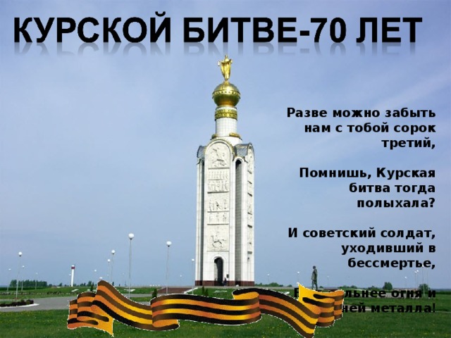 Разве можно забыть нам с тобой сорок третий,   Помнишь, Курская битва тогда полыхала?   И советский солдат, уходивший в бессмертье,   Был сильнее огня и надежней металла ! Великая Отечественная война 