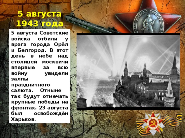 5 августа 1943 года 5 августа Советские войска отбили у врага города Орёл и Белгород. В этот день в небе над столицей москвичи впервые за всю войну увидели залпы праздничного салюта. Отныне так будут отмечать крупные победы на фронтах. 23 августа был освобождён Харьков.  