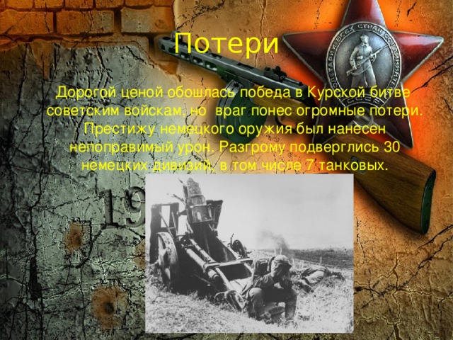 Потери  Дорогой ценой обошлась победа в Курской битве советским войскам, но враг понес огромные потери. Престижу немецкого оружия был нанесен непоправимый урон. Разгрому подверглись 30 немецких дивизий, в том числе 7 танковых. 