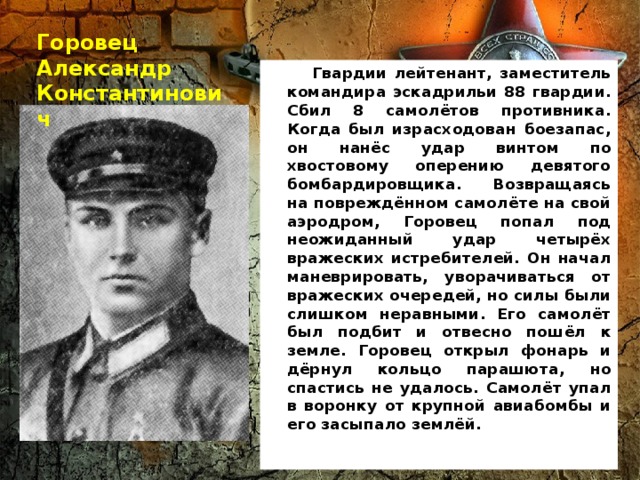 Горовец Александр Константинович  Гвардии лейтенант, заместитель командира эскадрильи 88 гвардии. Сбил 8 самолётов противника. Когда был израсходован боезапас, он нанёс удар винтом по хвостовому оперению девятого бомбардировщика. Возвращаясь на повреждённом самолёте на свой аэродром, Горовец попал под неожиданный удар четырёх вражеских истребителей. Он начал маневрировать, уворачиваться от вражеских очередей, но силы были слишком неравными. Его самолёт был подбит и отвесно пошёл к земле. Горовец открыл фонарь и дёрнул кольцо парашюта, но спастись не удалось. Самолёт упал в воронку от крупной авиабомбы и его засыпало землёй.  