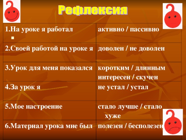 1.На уроке я работал активно / пассивно 2.Своей работой на уроке я доволен / не доволен 3.Урок для меня показался коротким / длинным интересен / скучен 4.За урок я не устал / устал 5.Мое настроение стало лучше / стало хуже 6.Материал урока мне был полезен / бесполезен 7.Домашнее задание мне кажется легким / трудным 