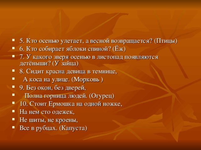 5. Кто осенью улетает, а весной возвращается? (Птицы) 6. Кто собирает яблоки спиной? (Ёж) 7. У какого зверя осенью в листопад появляются детёныши? (У зайца) 8. Сидит красна девица в темнице,  А коса на улице. (Морковь ) 9. Без окон, без дверей,  Полна горница людей. (Огурец) 10. Стоит Ермошка на одной ножке, На нем сто одежек, Не шиты, не кроены, Все в рубцах. (Капуста) 