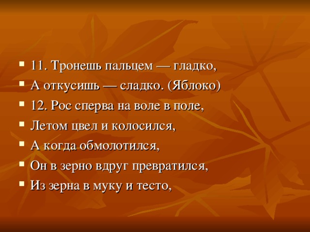 11. Тронешь пальцем — гладко, А откусишь — сладко. (Яблоко) 12. Рос сперва на воле в поле, Летом цвел и колосился, А когда обмолотился, Он в зерно вдруг превратился, Из зерна в муку и тесто, 