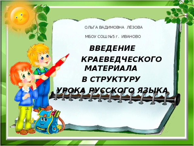  ОЛЬГА ВАДИМОВНА ЛЁЗОВА   МБОУ СОШ №5 г. ИВАНОВО     ВВЕДЕНИЕ  КРАЕВЕДЧЕСКОГО МАТЕРИАЛА В СТРУКТУРУ УРОКА РУССКОГО ЯЗЫКА 