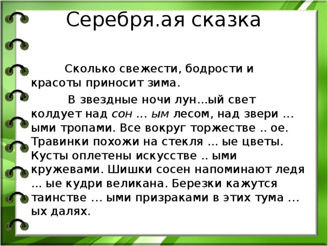 Серебря.ая сказка      Сколько свежести, бодрости и красоты приносит зима.  В звездные ночи лун...ый свет колдует над сон ... ым лесом, над звери ... ыми тропами. Все вокруг торжестве .. ое. Травинки похожи на стекля ... ые цветы. Кусты оплетены искусстве .. ыми кружевами. Шишки сосен напоминают ледя ... ые кудри великана. Березки кажутся таинстве … ыми призраками в этих тума … ых далях.  