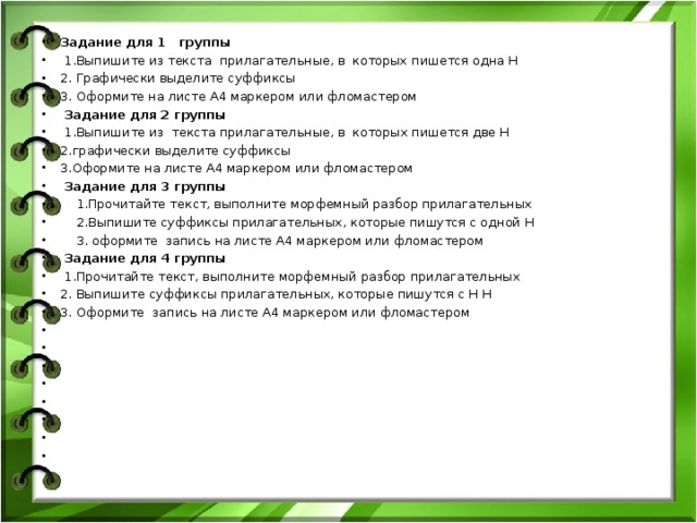 Задание для 1 группы   1.Выпишите из текста прилагательные, в которых пишется одна Н 2. Графически выделите суффиксы 3. Оформите на листе А4 маркером или фломастером   Задание для 2 группы   1.Выпишите из текста прилагательные, в которых пишется две Н 2.графически выделите суффиксы 3.Оформите на листе А4 маркером или фломастером   Задание для 3 группы    1.Прочитайте текст, выполните морфемный разбор прилагательных  2.Выпишите суффиксы прилагательных, которые пишутся с одной Н  3. оформите запись на листе А4 маркером или фломастером   Задание для 4 группы   1.Прочитайте текст, выполните морфемный разбор прилагательных 2. Выпишите суффиксы прилагательных, которые пишутся с Н Н 3. Оформите запись на листе А4 маркером или фломастером                 