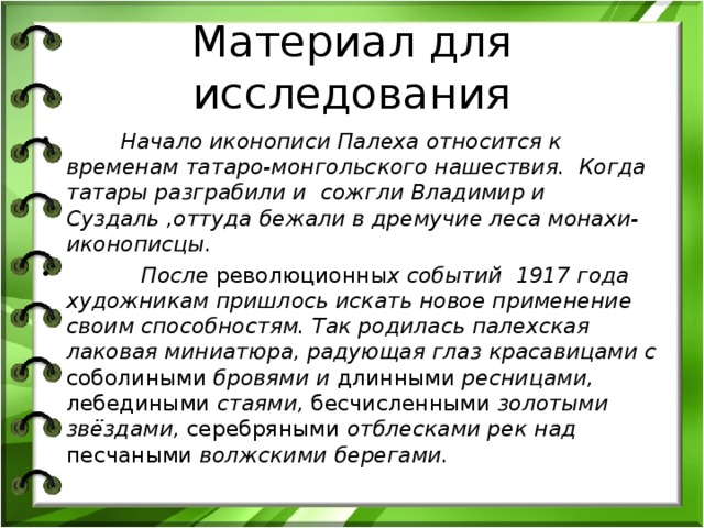 Материал для исследования  Начало иконописи Палеха относится к временам татаро-монгольского нашествия. Когда татары разграбили и  сожгли Владимир и Суздаль ,оттуда бежали в дремучие леса монахи-иконописцы.  После революционны х событий 1917 года художникам пришлось искать новое применение своим способностям. Так родилась палехская лаковая миниатюра, радующая глаз красавицами с соболиными бровями и длинными ресницами, лебедиными стаями, бесчисленными золотыми звёздами, серебряными отблесками рек над песчаными волжскими берегами. 