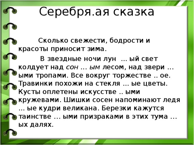 Серебря.ая сказка      Сколько свежести, бодрости и красоты приносит зима.  В звездные ночи лун ... ый свет колдует над сон ... ым лесом, над звери ... ыми тропами. Все вокруг торжестве .. ое. Травинки похожи на стекля ... ые цветы. Кусты оплетены искусстве .. ыми кружевами. Шишки сосен напоминают ледя ... ые кудри великана. Березки кажутся таинстве … ыми призраками в этих тума … ых далях.  