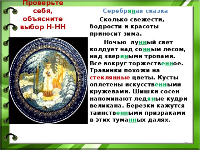 Серебр я н ая сказка    Сколько свежести, бодрости и красоты приносит зима.  Ночью лу нн ый свет колдует над со нн ым лесом, над звер и н ыми тропами. Все вокруг торжеств е нн ое. Травинки похожи на стекля нн ые цветы. Кусты оплетены искусств е нн ыми кружевами. Шишки сосен напоминают лед я н ые кудри великана. Березки кажутся таинств е нн ыми призраками в этих тума нн ых далях. Проверьте себя, объясните выбор Н-НН  