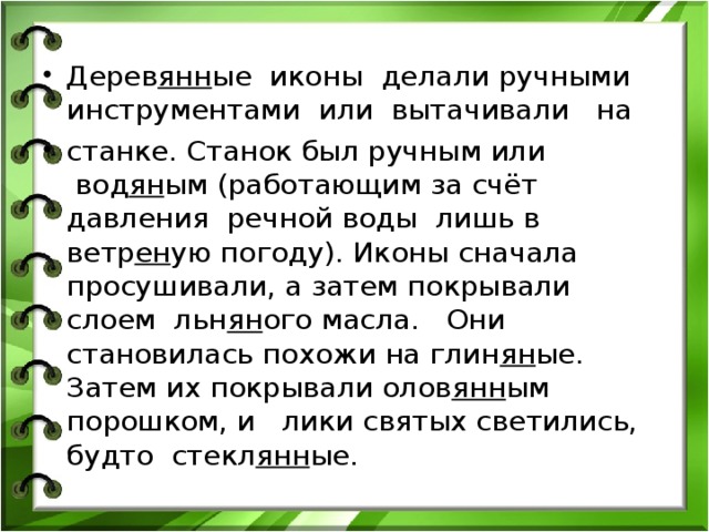 Дерев янн ые иконы делали ручными инструментами  или  вытачивали   на  станке. Станок был ручным или  вод ян ым (работающим за счёт давления речной воды лишь в ветр ен ую погоду). Иконы сначала просушивали, а затем покрывали слоем льн ян ого масла.   Они становилась похожи на глин ян ые. Затем их покрывали олов янн ым порошком, и лики святых светились, будто стекл янн ые.  