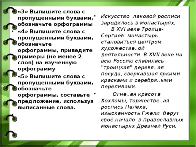 «3» Выпишите слова с пропущенными буквами, обозначьте орфограммы «4» Выпишите слова с пропущенными буквами, обозначьте орфограммы, приведите примеры (не менее 2 слов) на изученную орфограмму «5» Выпишите слова с пропущенными буквами, обозначьте орфограммы, составьте предложение, используя выписанные слова.    Искусство лаковой росписи зародилось в монастырях.  В XVI веке Троице- C ергиев монастырь становиться центром художестве..ой деятельности. В XVII веке на всю Россию славилась 