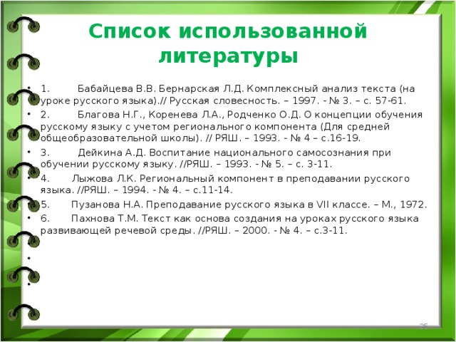 Список использованной литературы 1.         Бабайцева В.В. Бернарская Л.Д. Комплексный анализ текста (на уроке русского языка).// Русская словесность. – 1997. - № 3. – с. 57-61. 2.         Благова Н.Г., Коренева Л.А., Родченко О.Д. О концепции обучения русскому языку с учетом регионального компонента (Для средней общеобразовательной школы). // РЯШ. – 1993. - № 4 – с.16-19. 3.         Дейкина А.Д. Воспитание национального самосознания при обучении русскому языку. //РЯШ. – 1993. - № 5. – с. 3-11. 4.       Лыжова Л.К. Региональный компонент в преподавании русского языка. //РЯШ. – 1994. - № 4. – с.11-14. 5.       Пузанова Н.А. Преподавание русского языка в VII классе. – М., 1972. 6.       Пахнова Т.М. Текст как основа создания на уроках русского языка развивающей речевой среды. //РЯШ. – 2000. - № 4. – с.3-11.       