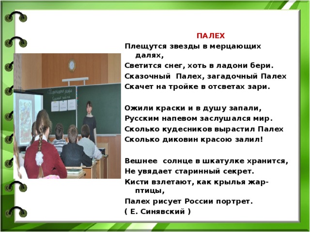            ПАЛЕХ Плещутся звезды в мерцающих  далях, Светится снег, хоть в ладони бери. Сказочный Палех, загадочный Палех Скачет на тройке в отсветах зари.   Ожили краски и в душу запали, Русским напевом заслушался мир. Сколько кудесников вырастил Палех Сколько диковин красою залил!   Вешнее солнце в шкатулке хранится, Не увядает старинный секрет. Кисти взлетают, как крылья жар-птицы, Палех рисует России портрет. ( Е. Синявский )  