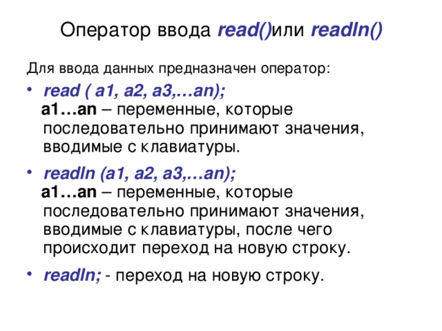 Оператор ввода read() или  readln() Для ввода данных предназначен оператор:  read ( a1, a2, a3,…an);   a1…an – переменные, которые последовательно принимают значения, вводимые с клавиатуры. readln (a1, a2, a3,…an);  a1…an – переменные, которые последовательно принимают значения, вводимые с клавиатуры, после чего происходит переход на новую строку. readln; - переход на новую строку. 