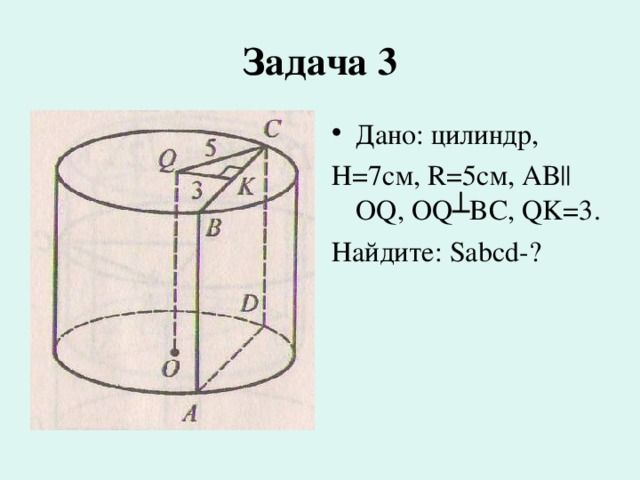 Задача  3 Дано: цилиндр, Н=7см, R=5см, АВ|| OQ , OQ ┴ BC , QK =3. Найдите: Sabcd -? 